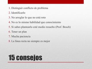 15 consejos
1. Distinguir conflicto de problema
2. Identificarlo
3. No arreglar lo que no está roto
4. No es lo mismo habilidad que conocimiento
5. Si sabes plantearlo esté medio resuelto (Prof. Bosch)
6. Tener un plan
7. Mucha paciencia
8. La línea recta no siempre es mejor
 