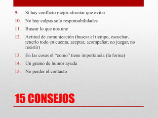 15 CONSEJOS
9. Si hay conflicto mejor afrontar que evitar
10. No hay culpas solo responsabilidades
11. Buscar lo que nos une
12. Actitud de comunicación (buscar el tiempo, escuchar,
tenerlo todo en cuenta, aceptar, acompañar, no juzgar, no
resistir)
13. En las cosas el “como” tiene importancia (la forma)
14. Un gramo de humor ayuda
15. No perder el contacto
 