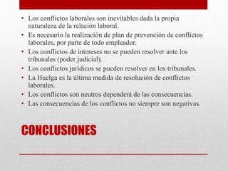 CONCLUSIONES
• Los conflictos laborales son inevitables dada la propia
naturaleza de la relación laboral.
• Es necesario la realización de plan de prevención de conflictos
laborales, por parte de todo empleador.
• Los conflictos de intereses no se pueden resolver ante los
tribunales (poder judicial).
• Los conflictos jurídicos se pueden resolver en los tribunales.
• La Huelga es la última medida de resolución de conflictos
laborales.
• Los conflictos son neutros dependerá de las consecuencias.
• Las consecuencias de los conflictos no siempre son negativas.
 