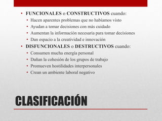 CLASIFICACIÓN
• FUNCIONALES o CONSTRUCTIVOS cuando:
• Hacen aparentes problemas que no habíamos visto
• Ayudan a tomar decisiones con más cuidado
• Aumentan la información necesaria para tomar decisiones
• Dan espacio a la creatividad e innovación
• DISFUNCIONALES o DESTRUCTIVOS cuando:
• Consumen mucha energía personal
• Dañan la cohesión de los grupos de trabajo
• Promueven hostilidades interpersonales
• Crean un ambiente laboral negativo
 