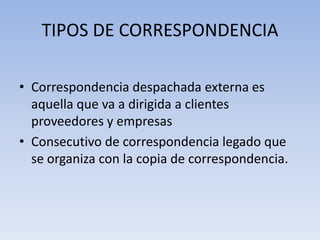 TIPOS DE CORRESPONDENCIA
• Correspondencia despachada externa es
aquella que va a dirigida a clientes
proveedores y empresas
• Consecutivo de correspondencia legado que
se organiza con la copia de correspondencia.
 