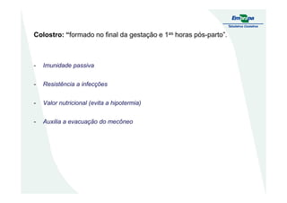 Colostro: “formado no final da gestação e 1as horas pós-parto”.
- Imunidade passiva
- Resistência a infecções
- Valor nutricional (evita a hipotermia)- Valor nutricional (evita a hipotermia)
- Auxilia a evacuação do mecôneo
 