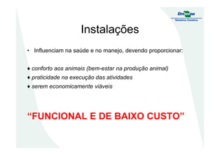 Instalações
• Influenciam na saúde e no manejo, devendo proporcionar:
♦ conforto aos animais (bem-estar na produção animal)
♦ praticidade na execução das atividades♦ praticidade na execução das atividades
♦ serem economicamente viáveis
“FUNCIONAL E DE BAIXO CUSTO”
 