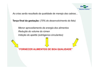 As crias serão resultado da qualidade de manejo das cabras...
Terço final da gestação: (70% do desenvolvimento do feto)
Menor aproveitamento da energia dos alimentos
Redução do volume do rúmen
Inibição do apetite (estrógenos circulantes)Inibição do apetite (estrógenos circulantes)
“FORNECER ALIMENTOS DE BOA QUALIDADE”
 