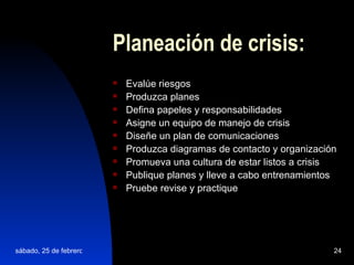 Planeación de crisis: Evalúe riesgos Produzca planes Defina papeles y responsabilidades Asigne un equipo de manejo de crisis Diseñe un plan de comunicaciones Produzca diagramas de contacto y organización   Promueva una cultura de estar listos a crisis Publique planes y lleve a cabo entrenamientos Pruebe revise y practique 