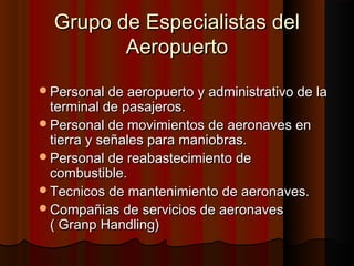 Grupo de Especialistas delGrupo de Especialistas del
AeropuertoAeropuerto
Personal de aeropuerto y administrativo de laPersonal de aeropuerto y administrativo de la
terminal de pasajeros.terminal de pasajeros.
Personal de movimientos de aeronaves enPersonal de movimientos de aeronaves en
tierra y señales para maniobras.tierra y señales para maniobras.
Personal de reabastecimiento dePersonal de reabastecimiento de
combustible.combustible.
Tecnicos de mantenimiento de aeronaves.Tecnicos de mantenimiento de aeronaves.
Compañias de servicios de aeronavesCompañias de servicios de aeronaves
( Granp Handling)( Granp Handling)
 