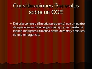 Consideraciones GeneralesConsideraciones Generales
sobre un COEsobre un COE
 Deberia contarse (Encada aeropuerto) con un centroDeberia contarse (Encada aeropuerto) con un centro
de operaciones de emergencias fijo, y un puesto dede operaciones de emergencias fijo, y un puesto de
mando movilpara utilizarlos antes durante y despuesmando movilpara utilizarlos antes durante y despues
de una emergencia.de una emergencia.
 