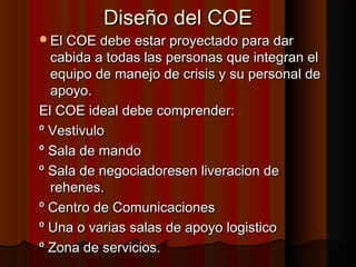 Diseño del COEDiseño del COE
El COE debe estar proyectado para darEl COE debe estar proyectado para dar
cabida a todas las personas que integran elcabida a todas las personas que integran el
equipo de manejo de crisis y su personal deequipo de manejo de crisis y su personal de
apoyo.apoyo.
El COE ideal debe comprender:El COE ideal debe comprender:
º Vestivuloº Vestivulo
º Sala de mandoº Sala de mando
º Sala de negociadoresen liveracion deº Sala de negociadoresen liveracion de
rehenes.rehenes.
º Centro de Comunicacionesº Centro de Comunicaciones
º Una o varias salas de apoyo logisticoº Una o varias salas de apoyo logistico
º Zona de servicios.º Zona de servicios.
 