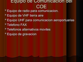 Equipo de Comunicacion delEquipo de Comunicacion del
COECOE
º Equipo de radio para comunicacion.º Equipo de radio para comunicacion.
º Equipo de VHF tierra aireº Equipo de VHF tierra aire
º Equipo UHF para comunicacion aeroportuariasº Equipo UHF para comunicacion aeroportuarias
º Telefono FAXº Telefono FAX
º Telefonos alternativos movilesº Telefonos alternativos moviles
º Equipo de gravacionº Equipo de gravacion
 