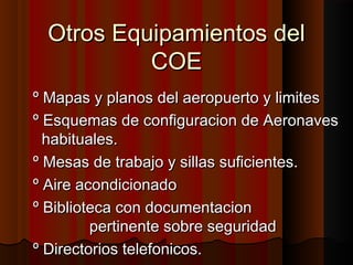 Otros Equipamientos delOtros Equipamientos del
COECOE
º Mapas y planos del aeropuerto y limitesº Mapas y planos del aeropuerto y limites
º Esquemas de configuracion de Aeronavesº Esquemas de configuracion de Aeronaves
habituales.habituales.
º Mesas de trabajo y sillas suficientes.º Mesas de trabajo y sillas suficientes.
º Aire acondicionadoº Aire acondicionado
º Biblioteca con documentacionº Biblioteca con documentacion
pertinente sobre seguridadpertinente sobre seguridad
º Directorios telefonicos.º Directorios telefonicos.
 