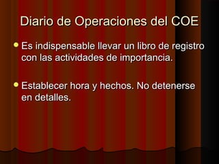 Diario de Operaciones del COEDiario de Operaciones del COE
Es indispensable llevar un libro de registroEs indispensable llevar un libro de registro
con las actividades de importancia.con las actividades de importancia.
Establecer hora y hechos. No detenerseEstablecer hora y hechos. No detenerse
en detalles.en detalles.
 