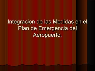 Integracion de las Medidas en elIntegracion de las Medidas en el
Plan de Emergencia delPlan de Emergencia del
Aeropuerto.Aeropuerto.
 