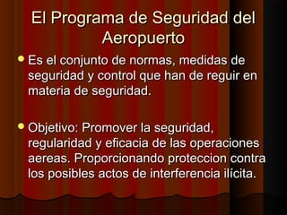 El Programa de Seguridad delEl Programa de Seguridad del
AeropuertoAeropuerto
Es el conjunto de normas, medidas deEs el conjunto de normas, medidas de
seguridad y control que han de reguir enseguridad y control que han de reguir en
materia de seguridad.materia de seguridad.
Objetivo: Promover la seguridad,Objetivo: Promover la seguridad,
regularidad y eficacia de las operacionesregularidad y eficacia de las operaciones
aereas. Proporcionando proteccion contraaereas. Proporcionando proteccion contra
los posibles actos de interferencia ilícita.los posibles actos de interferencia ilícita.
 