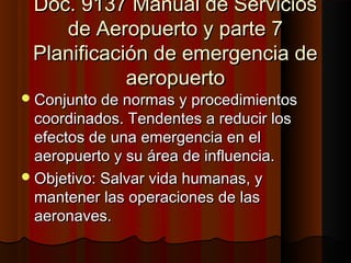 Doc. 9137 Manual de ServiciosDoc. 9137 Manual de Servicios
de Aeropuerto y parte 7de Aeropuerto y parte 7
Planificación de emergencia dePlanificación de emergencia de
aeropuertoaeropuerto
Conjunto de normas y procedimientosConjunto de normas y procedimientos
coordinados. Tendentes a reducir loscoordinados. Tendentes a reducir los
efectos de una emergencia en elefectos de una emergencia en el
aeropuerto y su área de influencia.aeropuerto y su área de influencia.
Objetivo: Salvar vida humanas, yObjetivo: Salvar vida humanas, y
mantener las operaciones de lasmantener las operaciones de las
aeronaves.aeronaves.
 