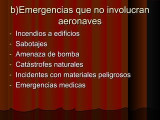 b)Emergencias que no involucranb)Emergencias que no involucran
aeronavesaeronaves
- Incendios a edificiosIncendios a edificios
- SabotajesSabotajes
- Amenaza de bombaAmenaza de bomba
- Catástrofes naturalesCatástrofes naturales
- Incidentes con materiales peligrososIncidentes con materiales peligrosos
- Emergencias medicasEmergencias medicas
 