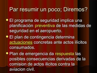 Par resumir un poco; Diremos?Par resumir un poco; Diremos?
El programa de seguridad implica unaEl programa de seguridad implica una
planificaciónplanificación preventivapreventiva de las medidas dede las medidas de
seguridad en el aeropuerto.seguridad en el aeropuerto.
El plan de contingencia determinaEl plan de contingencia determina
actuacionesactuaciones concretas ante actos ilícitosconcretas ante actos ilícitos
consumados.consumados.
Plan de emergencia daPlan de emergencia da respuestarespuesta laslas
posibles consecuencias derivadas de laposibles consecuencias derivadas de la
comision de actos ilicitos contra lacomision de actos ilicitos contra la
aviacion civil.aviacion civil.
 