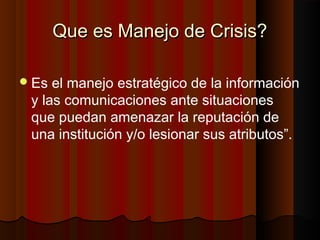 Que es Manejo de Crisis?Que es Manejo de Crisis?
Es el manejo estratégico de la información
y las comunicaciones ante situaciones
que puedan amenazar la reputación de
una institución y/o lesionar sus atributos”.
 
