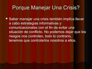 Porque Manejar Una Crisis?Porque Manejar Una Crisis?
 Saber manejar una crisis también implica llevar
a cabo estrategias informativas y
comunicacionales con el fin de evitar una
situación de conflicto. No podemos dejar que los
riesgos nos controlen, todo lo contrario,
tenemos que controlarlos nosotros a ellos.
 
