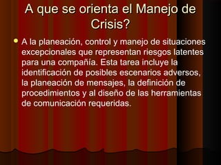 A que se orienta el Manejo deA que se orienta el Manejo de
Crisis?Crisis?
 A la planeación, control y manejo de situaciones
excepcionales que representan riesgos latentes
para una compañía. Esta tarea incluye la
identificación de posibles escenarios adversos,
la planeación de mensajes, la definición de
procedimientos y al diseño de las herramientas
de comunicación requeridas.
 
