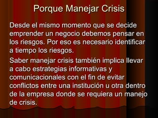 Porque Manejar CrisisPorque Manejar Crisis
Desde el mismo momento que se decideDesde el mismo momento que se decide
emprender un negocio debemos pensar enemprender un negocio debemos pensar en
los riesgos. Por eso es necesario identificarlos riesgos. Por eso es necesario identificar
a tiempo los riesgos.a tiempo los riesgos.
Saber manejar crisis también implica llevarSaber manejar crisis también implica llevar
a cabo estrategias informativas ya cabo estrategias informativas y
comunicacionales con el fin de evitarcomunicacionales con el fin de evitar
conflictos entre una institución u otra dentroconflictos entre una institución u otra dentro
de la empresa donde se requiera un manejode la empresa donde se requiera un manejo
de crisis.de crisis.
 