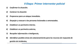 1) Confirmar la situación.
2) Contener la situación
3) Prepararse para un ataque inmediato.
4) Despejar y evacuar a las personas lesionadas o amenazadas.
5) Establecer un perímetro interior,
6) Establecer un perímetro externo,
7) Recopilar información e inteligencia,
8) Identificar posibles áreas de estacionamiento para los recursos de respuesta de
gestión de incidentes,
II Etapa: Primer interventor policial
 