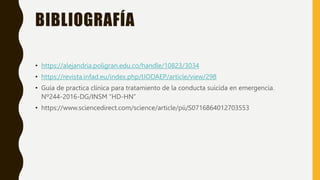 BIBLIOGRAFÍA
• https://alejandria.poligran.edu.co/handle/10823/3034
• https://revista.infad.eu/index.php/IJODAEP/article/view/298
• Guía de practica clínica para tratamiento de la conducta suicida en emergencia.
Nº244-2016-DG/INSM “HD-HN”
• https://www.sciencedirect.com/science/article/pii/S0716864012703553
 