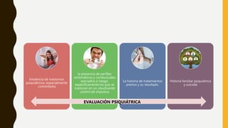 Existencia de trastornos
psiquiátricos, especialmente
comórbidos
la presencia de perfiles
sintomáticos y conductuales
asociados a riesgo,
específicamente los que se
traducen en un insuficiente
control de impulsos.
La historia de tratamientos
previos y su resultado.
Historia familiar psiquiátrica
y suicidal
EVALUACIÓN PSIQUIÁTRICA
 