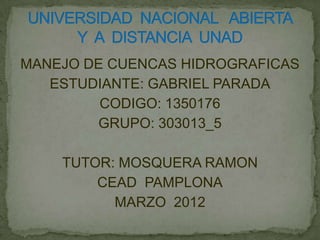 MANEJO DE CUENCAS HIDROGRAFICAS
   ESTUDIANTE: GABRIEL PARADA
         CODIGO: 1350176
        GRUPO: 303013_5

    TUTOR: MOSQUERA RAMON
        CEAD PAMPLONA
          MARZO 2012
 