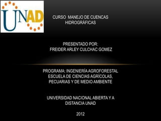 CURSO MANEJO DE CUENCAS
         HIDROGRÁFICAS



         PRESENTADO POR:
   FREIDER ARLEY CULCHAC GOMEZ



PROGRAMA: INGENIERÍA AGROFORESTAL
  ESCUELA DE CIENCIAS AGRÍCOLAS,
  PECUARIAS Y DE MEDIO AMBIENTE


 UNIVERSIDAD NACIONAL ABIERTA Y A
         DISTANCIA UNAD

               2012
 