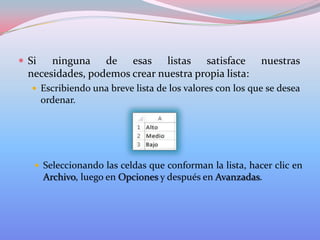  Si

ninguna de esas listas satisface
necesidades, podemos crear nuestra propia lista:

nuestras

 Escribiendo una breve lista de los valores con los que se desea

ordenar.

 Seleccionando las celdas que conforman la lista, hacer clic en

Archivo, luego en Opciones y después en Avanzadas.

 