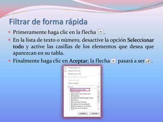 Filtrar de forma rápida
 Primeramente haga clic en la flecha

.
 En la lista de texto o número, desactive la opción Seleccionar
todo y active las casillas de los elementos que desea que
aparezcan en su tabla.
 Finalmente haga clic en Aceptar; la flecha
pasará a ser .

 