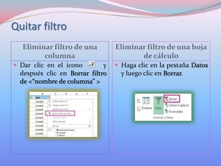 Quitar filtro
Eliminar filtro de una
columna
 Dar clic en el icono

y
después clic en Borrar filtro
de <“nombre de columna” >

Eliminar filtro de una hoja
de cálculo
 Haga clic en la pestaña Datos

y luego clic en Borrar.

 