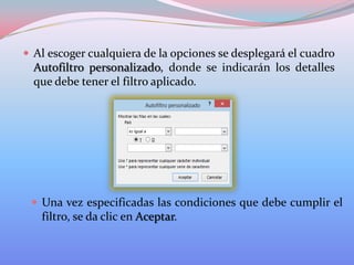  Al escoger cualquiera de la opciones se desplegará el cuadro

Autofiltro personalizado, donde se indicarán los detalles
que debe tener el filtro aplicado.

 Una vez especificadas las condiciones que debe cumplir el

filtro, se da clic en Aceptar.

 