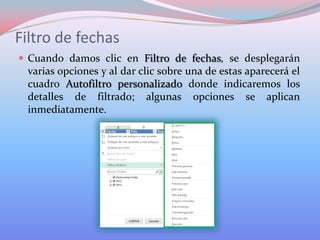 Filtro de fechas
 Cuando damos clic en Filtro de fechas, se desplegarán

varias opciones y al dar clic sobre una de estas aparecerá el
cuadro Autofiltro personalizado donde indicaremos los
detalles de filtrado; algunas opciones se aplican
inmediatamente.

 