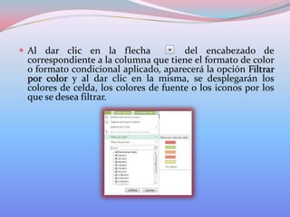  Al dar clic en la flecha

del encabezado de
correspondiente a la columna que tiene el formato de color
o formato condicional aplicado, aparecerá la opción Filtrar
por color y al dar clic en la misma, se desplegarán los
colores de celda, los colores de fuente o los iconos por los
que se desea filtrar.

 