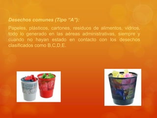 Desechos comunes (Tipo “A”):
Papeles, plásticos, cartones, residuos de alimentos, vidrios,
todo lo generado en las aéreas administrativas, siempre y
cuando no hayan estado en contacto con los desechos
clasificados como B,C,D,E.
 