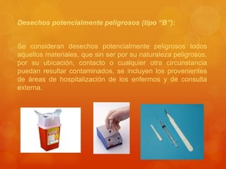 Desechos potencialmente peligrosos (tipo “B”):
Se consideran desechos potencialmente peligrosos todos
aquellos materiales, que sin ser por su naturaleza peligrosos,
por su ubicación, contacto o cualquier otra circunstancia
puedan resultar contaminados, se incluyen los provenientes
de áreas de hospitalización de los enfermos y de consulta
externa.
 