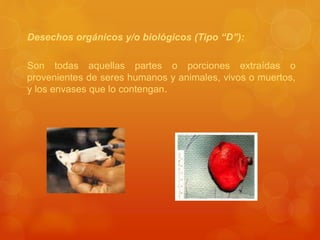 Desechos orgánicos y/o biológicos (Tipo “D”):
Son todas aquellas partes o porciones extraídas o
provenientes de seres humanos y animales, vivos o muertos,
y los envases que lo contengan.
 