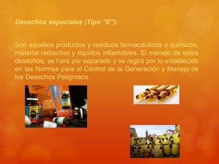 Desechos especiales (Tipo “E”):
Son aquellos productos y residuos farmacéuticos o químicos,
material radiactivo y líquidos inflamables. El manejo de estos
desechos, se hará por separado y se regirá por lo establecido
en las Normas para el Control de la Generación y Manejo de
los Desechos Peligrosos.
 