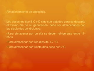 Almacenamiento de desechos.
Los desechos tipo B,C y D sino son tratados para se descarte
el mismo día de su generación, debe ser almacenados con
las siguientes condiciones:
•Para almacenar por un día se deben refrigerarse entre 17-
25°C
•Para almacenar por tres días de 1-7 °C
•Para almacenar por treinta días debe ser 0°C
 