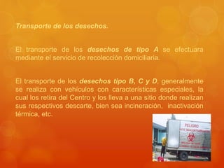 Transporte de los desechos.
El transporte de los desechos de tipo A se efectuara
mediante el servicio de recolección domiciliaria.
El transporte de los desechos tipo B, C y D, generalmente
se realiza con vehículos con características especiales, la
cual los retira del Centro y los lleva a una sitio donde realizan
sus respectivos descarte, bien sea incineración, inactivación
térmica, etc.
 