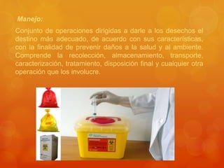 Manejo:
Conjunto de operaciones dirigidas a darle a los desechos el
destino más adecuado, de acuerdo con sus características,
con la finalidad de prevenir daños a la salud y al ambiente.
Comprende la recolección, almacenamiento, transporte,
caracterización, tratamiento, disposición final y cualquier otra
operación que los involucre.
 
