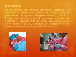 Bioseguridad:
Es el conjunto de medidas preventivas, destinadas a
mantener el control de factores de riesgos laborales
procedentes de agentes biológicos, físicos o químicos,
logrando la prevención de impacto nocivo asegurando que el
desarrollo o producto final de dichos procedimientos no
atente contra la salud y seguridad de trabajadores de la
salud, pacientes, visitantes, y el medio ambiente.
 