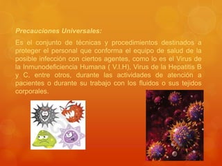 Precauciones Universales:
Es el conjunto de técnicas y procedimientos destinados a
proteger el personal que conforma el equipo de salud de la
posible infección con ciertos agentes, como lo es el Virus de
la Inmunodeficiencia Humana ( V.I.H), Virus de la Hepatitis B
y C, entre otros, durante las actividades de atención a
pacientes o durante su trabajo con los fluidos o sus tejidos
corporales.
 