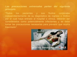Las precauciones universales parten del siguiente
principio:
“Todos los pacientes y sus fluidos corporales
independientemente de su diagnóstico de ingreso o motivo
por el cual haya entrado al hospital o clínica, deberán ser
considerados como potencialmente infectantes y se debe
tomar las precauciones necesarias para prevenir que ocurra
trasmisión”.
 