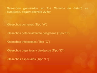 Desechos generados en los Centros de Salud, se
clasifican, según decreto 2218:
•Desechos comunes (Tipo “A”)
•Desechos potencialmente peligrosos (Tipo “B”)
•Desechos Infecciosos (Tipo “C”)
•Desechos orgánicos y biológicos (Tipo “D”)
•Desechos especiales (Tipo “E”)
 
