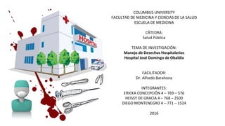 COLUMBUS UNIVERSITY
FACULTAD DE MEDICINA Y CIENCIAS DE LA SALUD
ESCUELA DE MEDICINA
CÁTEDRA:
Salud Pública
TEMA DE INVESTIGACIÓN:
Manejo de Desechos Hospitalarios
Hospital José Domingo de Obaldía
FACILITADOR:
Dr. Alfredo Barahona
INTEGRANTES:
ERICKA CONCEPCIÓN 4 – 769 – 576
HEISSY DE GRACIA 4 – 768 – 2500
DIEGO MONTENEGRO 4 – 771 – 1524
2016
 