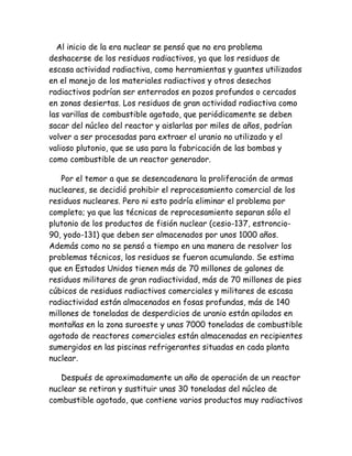 Al inicio de la era nuclear se pensó que no era problema
deshacerse de los residuos radiactivos, ya que los residuos de
escasa actividad radiactiva, como herramientas y guantes utilizados
en el manejo de los materiales radiactivos y otros desechos
radiactivos podrían ser enterrados en pozos profundos o cercados
en zonas desiertas. Los residuos de gran actividad radiactiva como
las varillas de combustible agotado, que periódicamente se deben
sacar del núcleo del reactor y aislarlas por miles de años, podrían
volver a ser procesadas para extraer el uranio no utilizado y el
valioso plutonio, que se usa para la fabricación de las bombas y
como combustible de un reactor generador.
Por el temor a que se desencadenara la proliferación de armas
nucleares, se decidió prohibir el reprocesamiento comercial de los
residuos nucleares. Pero ni esto podría eliminar el problema por
completo; ya que las técnicas de reprocesamiento separan sólo el
plutonio de los productos de fisión nuclear (cesio-137, estroncio-
90, yodo-131) que deben ser almacenados por unos 1000 años.
Además como no se pensó a tiempo en una manera de resolver los
problemas técnicos, los residuos se fueron acumulando. Se estima
que en Estados Unidos tienen más de 70 millones de galones de
residuos militares de gran radiactividad, más de 70 millones de pies
cúbicos de residuos radiactivos comerciales y militares de escasa
radiactividad están almacenados en fosas profundas, más de 140
millones de toneladas de desperdicios de uranio están apilados en
montañas en la zona suroeste y unas 7000 toneladas de combustible
agotado de reactores comerciales están almacenadas en recipientes
sumergidos en las piscinas refrigerantes situadas en cada planta
nuclear.
Después de aproximadamente un año de operación de un reactor
nuclear se retiran y sustituir unas 30 toneladas del núcleo de
combustible agotado, que contiene varios productos muy radiactivos
 