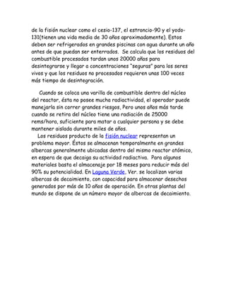 de la fisión nuclear como el cesio-137, el estroncio-90 y el yodo-
131(tienen una vida media de 30 años aproximadamente). Estos
deben ser refrigerados en grandes piscinas con agua durante un año
antes de que puedan ser enterrados. Se calcula que los residuos del
combustible procesados tardan unos 20000 años para
desintegrarse y llegar a concentraciones “seguras” para los seres
vivos y que los residuos no procesados requieren unas 100 veces
más tiempo de desintegración.
Cuando se coloca una varilla de combustible dentro del núcleo
del reactor, ésta no posee mucha radiactividad, el operador puede
manejarla sin correr grandes riesgos, Pero unos años más tarde
cuando se retira del núcleo tiene una radiación de 25000
rems/hora, suficiente para matar a cualquier persona y se debe
mantener aislada durante miles de años.
Los residuos producto de la fisión nuclear representan un
problema mayor. Éstos se almacenan temporalmente en grandes
albercas generalmente ubicadas dentro del mismo reactor atómico,
en espera de que decaiga su actividad radiactiva. Para algunos
materiales basta el almacenaje por 18 meses para reducir más del
90% su potencialidad. En Laguna Verde, Ver. se localizan varias
albercas de decaimiento, con capacidad para almacenar desechos
generados por más de 10 años de operación. En otras plantas del
mundo se dispone de un número mayor de albercas de decaimiento.
 
