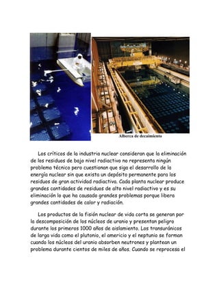 Alberca de decaimiento
Los críticos de la industria nuclear consideran que la eliminación
de los residuos de bajo nivel radiactivo no representa ningún
problema técnico pero cuestionan que siga el desarrollo de la
energía nuclear sin que exista un depósito permanente para los
residuos de gran actividad radiactiva. Cada planta nuclear produce
grandes cantidades de residuos de alto nivel radiactivo y es su
eliminación lo que ha causado grandes problemas porque libera
grandes cantidades de calor y radiación.
Los productos de la fisión nuclear de vida corta se generan por
la descomposición de los núcleos de uranio y presentan peligro
durante los primeros 1000 años de aislamiento. Los transuránicos
de larga vida como el plutonio, el americio y el neptunio se forman
cuando los núcleos del uranio absorben neutrones y plantean un
problema durante cientos de miles de años. Cuando se reprocesa el
 